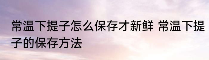 常温下提子怎么保存才新鲜 常温下提子的保存方法