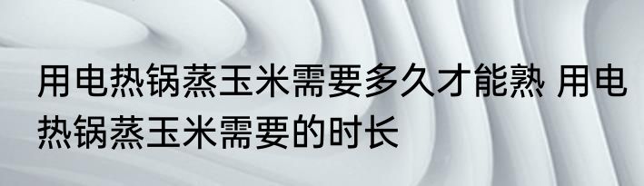 用电热锅蒸玉米需要多久才能熟 用电热锅蒸玉米需要的时长