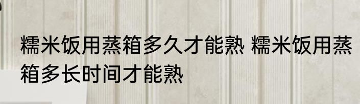 糯米饭用蒸箱多久才能熟 糯米饭用蒸箱多长时间才能熟