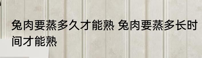 兔肉要蒸多久才能熟 兔肉要蒸多长时间才能熟