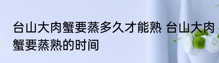 台山大肉蟹要蒸多久才能熟 台山大肉蟹要蒸熟的时间