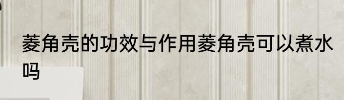 菱角壳的功效与作用菱角壳可以煮水吗