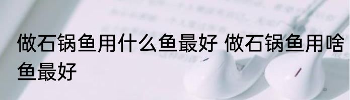 做石锅鱼用什么鱼最好 做石锅鱼用啥鱼最好