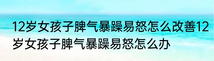 12岁女孩子脾气暴躁易怒怎么改善12岁女孩子脾气暴躁易怒怎么办