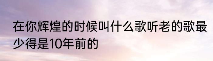 在你辉煌的时候叫什么歌听老的歌最少得是10年前的