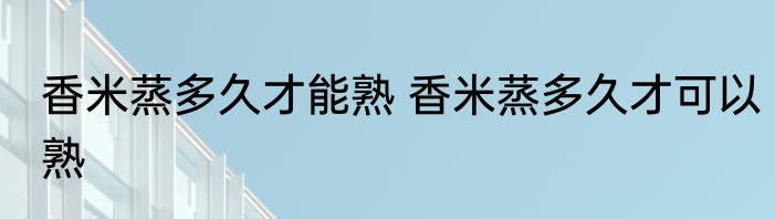 香米蒸多久才能熟 香米蒸多久才可以熟