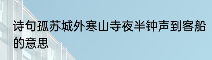诗句孤苏城外寒山寺夜半钟声到客船的意思