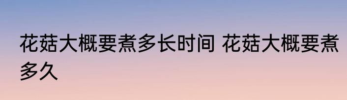 花菇大概要煮多长时间 花菇大概要煮多久