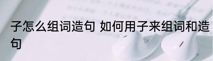 子怎么组词造句 如何用子来组词和造句