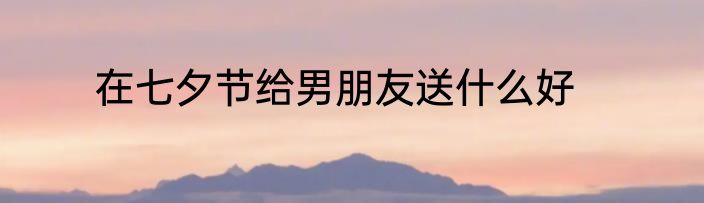 在七夕节给男朋友送什么好