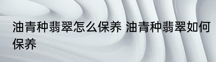 油青种翡翠怎么保养 油青种翡翠如何保养