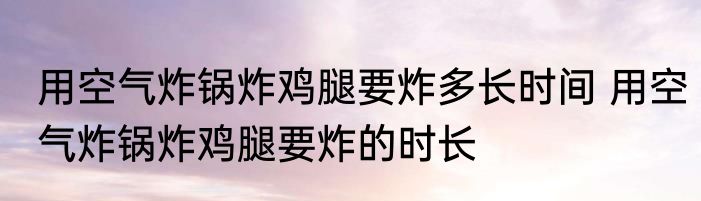 用空气炸锅炸鸡腿要炸多长时间 用空气炸锅炸鸡腿要炸的时长