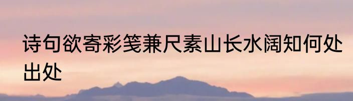 诗句欲寄彩笺兼尺素山长水阔知何处出处