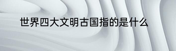 世界四大文明古国指的是什么