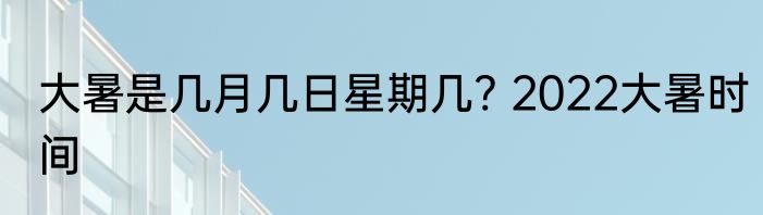 大暑是几月几日星期几? 2022大暑时间