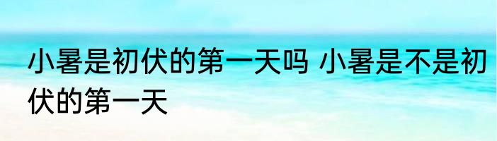 小暑是初伏的第一天吗 小暑是不是初伏的第一天