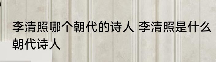 李清照哪个朝代的诗人 李清照是什么朝代诗人