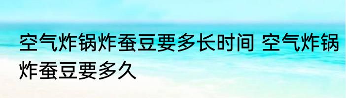 空气炸锅炸蚕豆要多长时间 空气炸锅炸蚕豆要多久