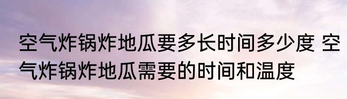 空气炸锅炸地瓜要多长时间多少度 空气炸锅炸地瓜需要的时间和温度