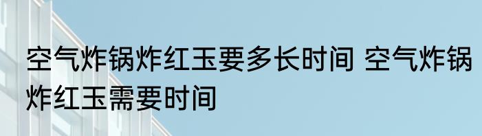 空气炸锅炸红玉要多长时间 空气炸锅炸红玉需要时间