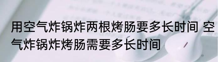 用空气炸锅炸两根烤肠要多长时间 空气炸锅炸烤肠需要多长时间