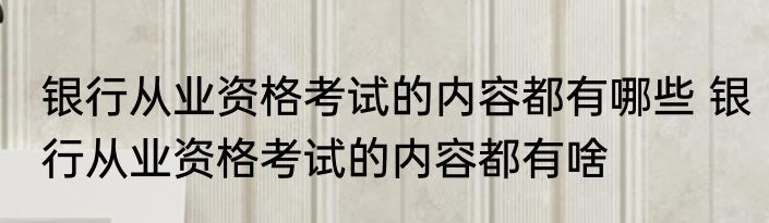 银行从业资格考试的内容都有哪些 银行从业资格考试的内容都有啥