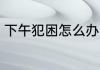 下午犯困怎么办 下午犯困的解决方法