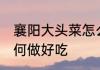 襄阳大头菜怎么做好吃 襄阳大头菜如何做好吃