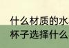 什么材质的水杯装热水没味 喝水用的杯子选择什么材质的好