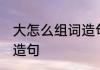 大怎么组词造句 大字可以怎样组词和造句