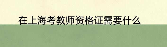 在上海考教师资格证需要什么