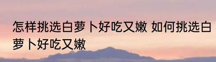 怎样挑选白萝卜好吃又嫩 如何挑选白萝卜好吃又嫩