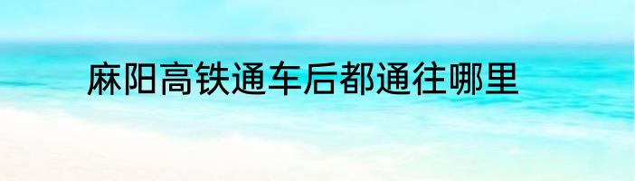 麻阳高铁通车后都通往哪里