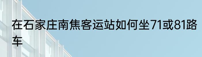 在石家庄南焦客运站如何坐71或81路车