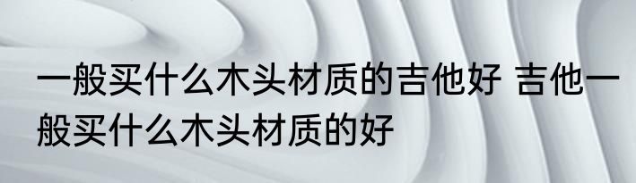 一般买什么木头材质的吉他好 吉他一般买什么木头材质的好