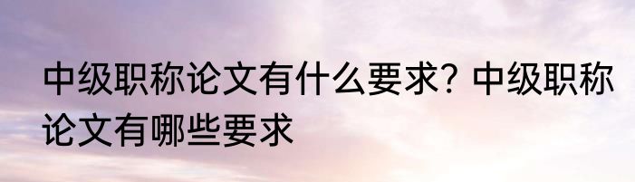 中级职称论文有什么要求? 中级职称论文有哪些要求