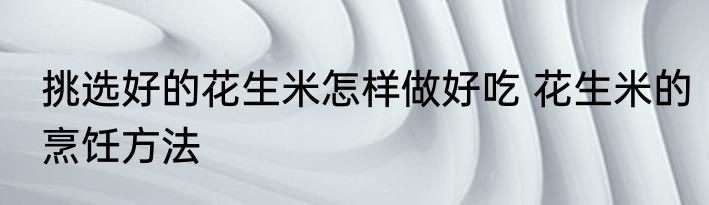 挑选好的花生米怎样做好吃 花生米的烹饪方法