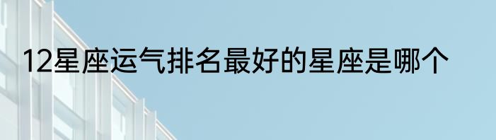 12星座运气排名最好的星座是哪个