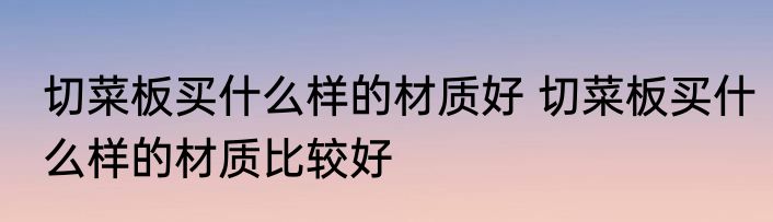 切菜板买什么样的材质好 切菜板买什么样的材质比较好