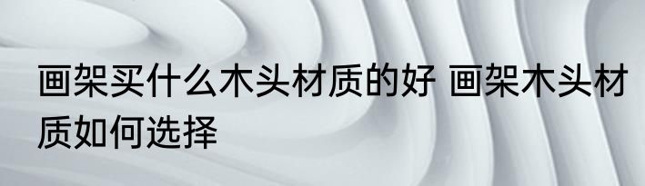 画架买什么木头材质的好 画架木头材质如何选择