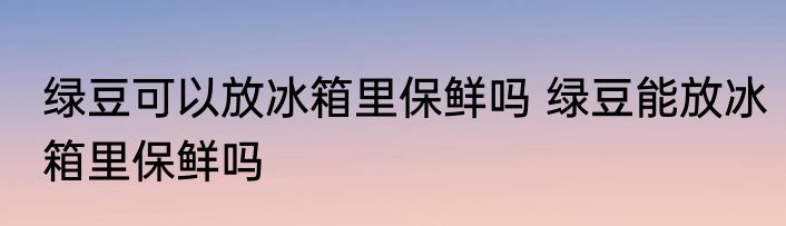绿豆可以放冰箱里保鲜吗 绿豆能放冰箱里保鲜吗