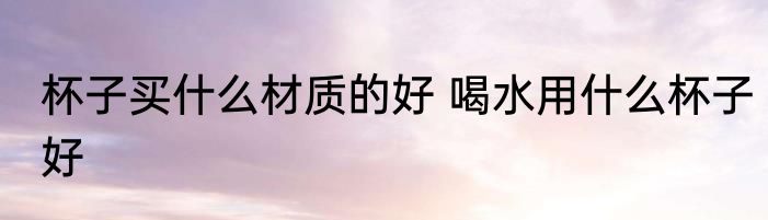 杯子买什么材质的好 喝水用什么杯子好