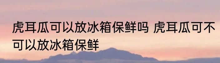 虎耳瓜可以放冰箱保鲜吗 虎耳瓜可不可以放冰箱保鲜