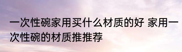 一次性碗家用买什么材质的好 家用一次性碗的材质推推荐