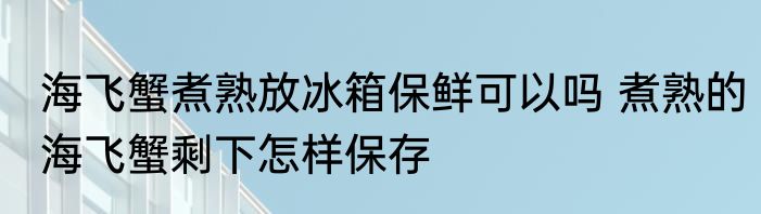 海飞蟹煮熟放冰箱保鲜可以吗 煮熟的海飞蟹剩下怎样保存