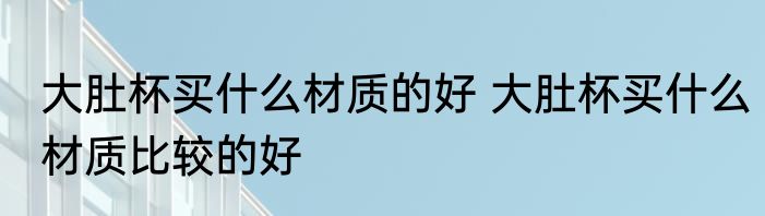 大肚杯买什么材质的好 大肚杯买什么材质比较的好