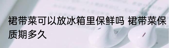 裙带菜可以放冰箱里保鲜吗 裙带菜保质期多久