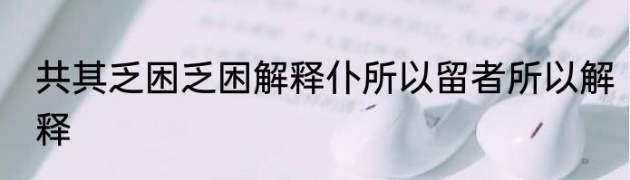 共其乏困乏困解释仆所以留者所以解释