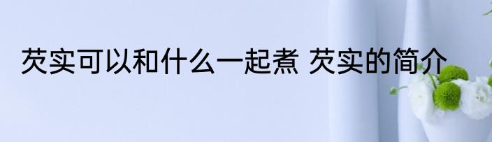芡实可以和什么一起煮 芡实的简介