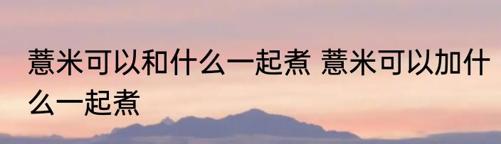薏米可以和什么一起煮 薏米可以加什么一起煮